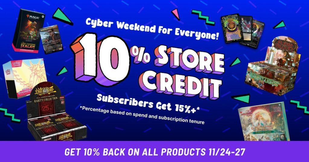 TCG Player 10% store credit, subscriber get 15% and up to 18% including cash back for long time members.